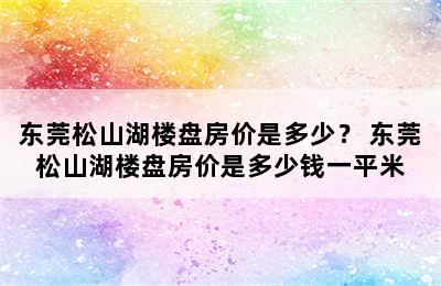 东莞松山湖楼盘房价是多少？ 东莞松山湖楼盘房价是多少钱一平米